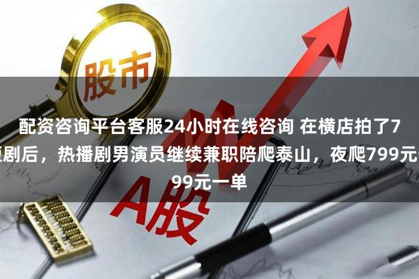 配资咨询平台客服24小时在线咨询 在横店拍了7天短剧后，热播剧男演员继续兼职陪爬泰山，夜爬799元一单