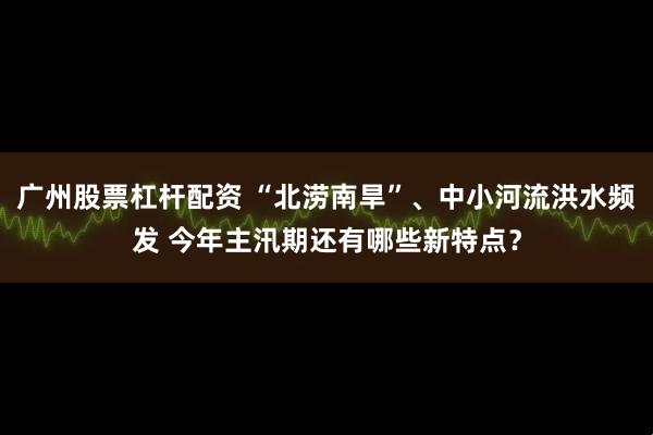 广州股票杠杆配资 “北涝南旱”、中小河流洪水频发 今年主汛期还有哪些新特点？