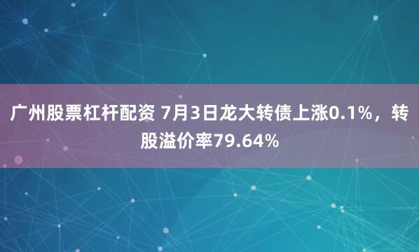 广州股票杠杆配资 7月3日龙大转债上涨0.1%，转股溢价率79.64%