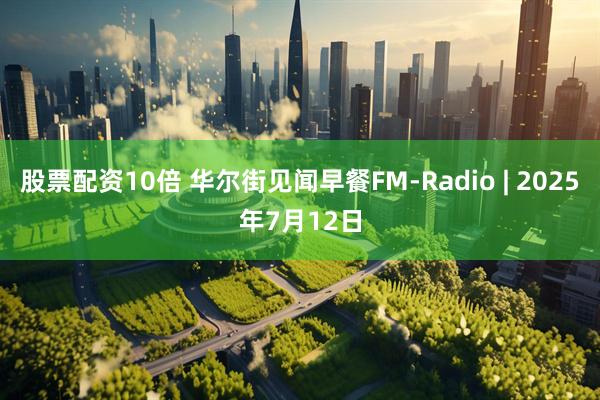 股票配资10倍 华尔街见闻早餐FM-Radio | 2025年7月12日
