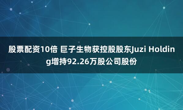股票配资10倍 巨子生物获控股股东Juzi Holding增持92.26万股公司股份