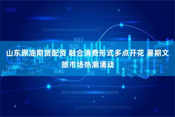 山东原油期货配资 融合消费形式多点开花 暑期文旅市场热潮涌动