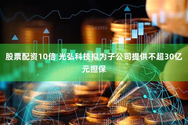 股票配资10倍 光弘科技拟为子公司提供不超30亿元担保