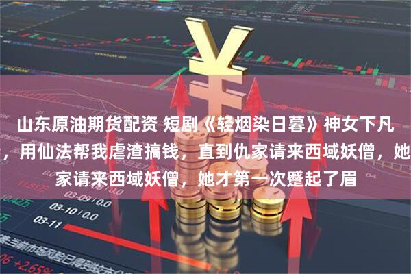 山东原油期货配资 短剧《轻烟染日暮》神女下凡后成了我的小娇妻，用仙法帮我虐渣搞钱，直到仇家请来西域妖僧，她才第一次蹙起了眉