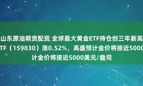 山东原油期货配资 全球最大黄金ETF持仓创三年新高，上海金ETF（159830）涨0.52%，高盛预计金价将接近5000美元/盎司