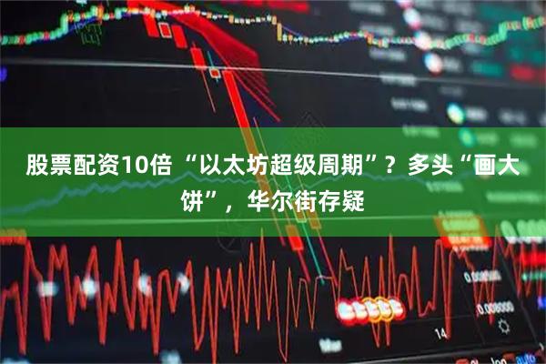 股票配资10倍 “以太坊超级周期”？多头“画大饼”，华尔街存疑