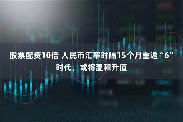 股票配资10倍 人民币汇率时隔15个月重返“6”时代，或将温和升值