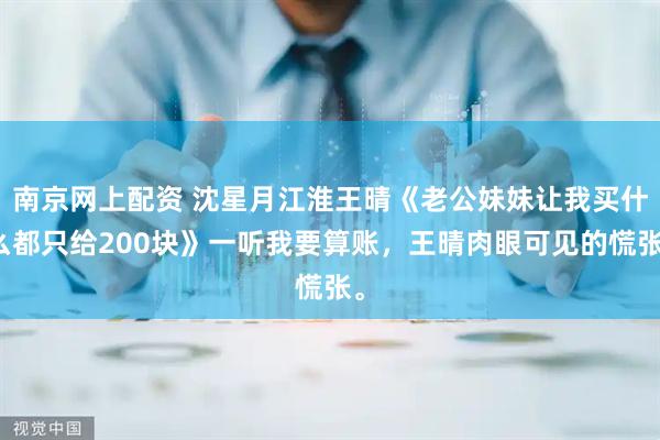 南京网上配资 沈星月江淮王晴《老公妹妹让我买什么都只给200块》一听我要算账，王晴肉眼可见的慌张。